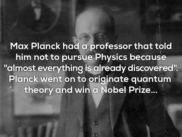 useless physics facts - Max Planck had a professor that told him not to pursue Physics because "almost everything is already discovered". Planck went on to originate quantum theory and win a Nobel Prize...