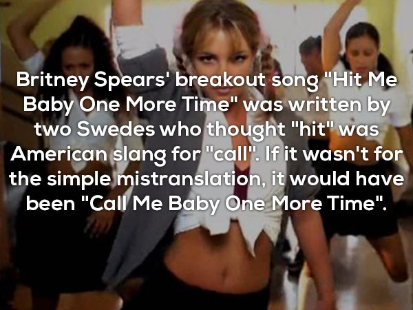 me baby one more time - Britney Spears' breakout song "Hit Me Baby One More Time" was written by two Swedes who thought "hit" was American slang for "call". If it wasn't for the simple mistranslation, it would have been "Call Me Baby One More Time".