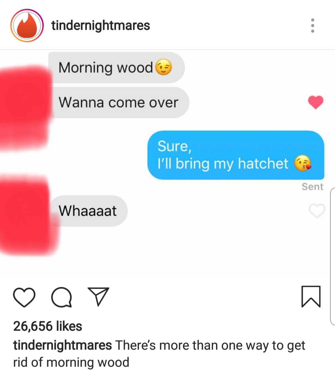 tinder nightmares - tindernightmares Morning wood Wanna come over Sure, I'll bring my hatchet Sent Whaaaat o o 26,656 tindernightmares There's more than one way to get rid of morning wood