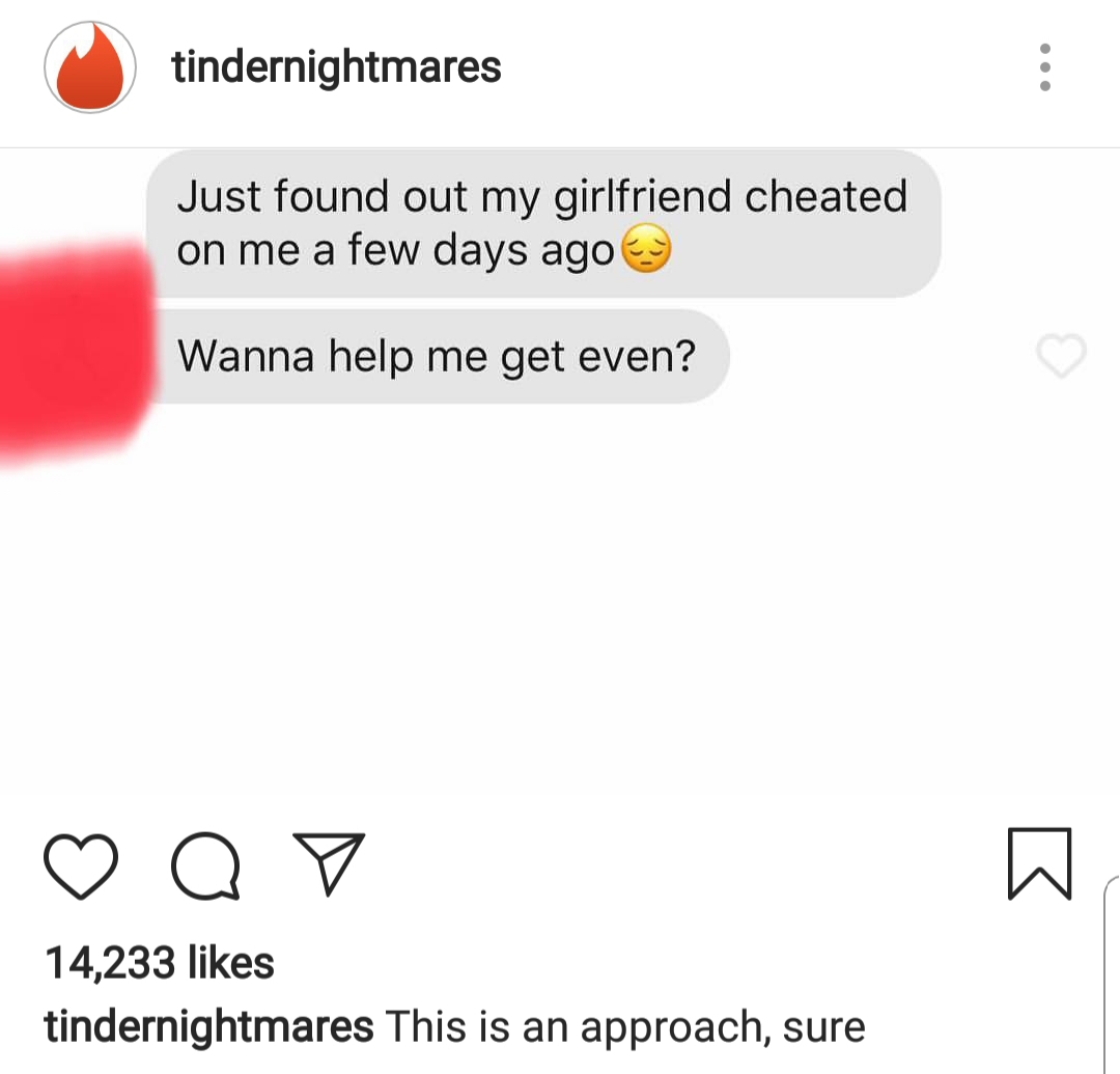 tindernightmares - tindernightmares Just found out my girlfriend cheated on me a few days ago Wanna help me get even? ao 14,233 tindernightmares This is an approach, sure