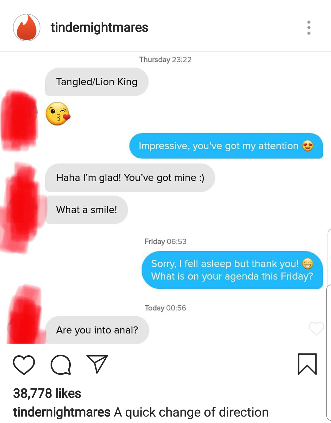 tindernightmares Thursday TangledLion King Impressive, you've got my attention Haha I'm glad! You've got mine What a smile! Friday Sorry, I fell asleep but thank you! What is on your agenda this Friday? Today Are you into anal? Q v 38,778 tindernightmares