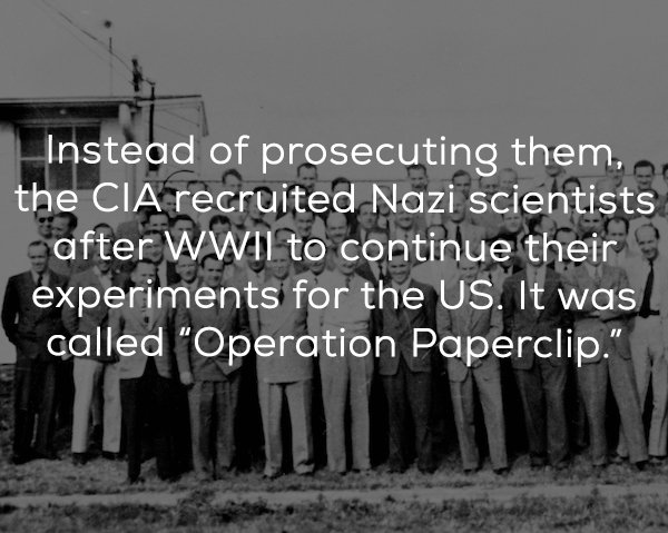 operation paperclip - Instead of prosecuting them, the Cia recruited Nazi scientists after Wwii to continue their experiments for the Us. It was called "Operation Paperclip."