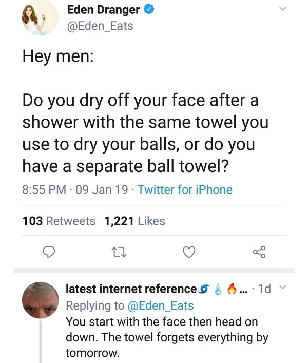 document - Eden Dranger Hey men Do you dry off your face after a shower with the same towel you use to dry your balls, or do you have a separate ball towel? 09 Jan 19 Twitter for iPhone 103 1,221 22 latest internet reference 9 A 0... 1d v You start with t