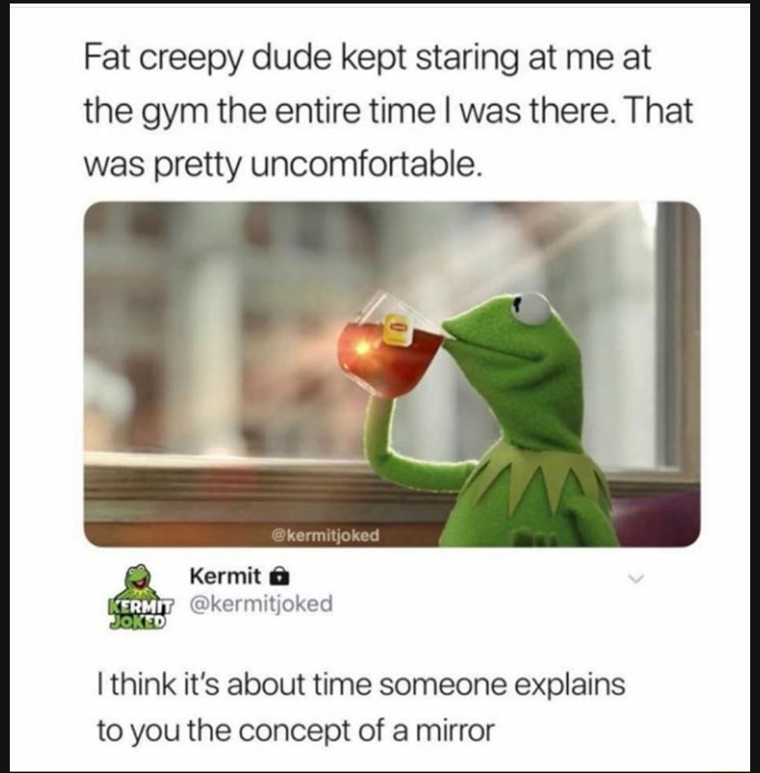 kermit the frog mirror - Fat creepy dude kept staring at me at the gym the entire time I was there. That was pretty uncomfortable. kermitjoked Kermit a Ermit Joked I think it's about time someone explains to you the concept of a mirror