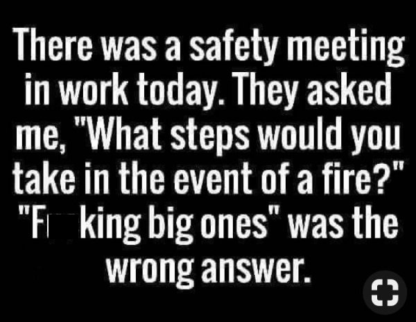 monochrome photography - There was a safety meeting in work today. They asked me, "What steps would you take in the event of a fire?" "Fl king big ones" was the wrong answer.