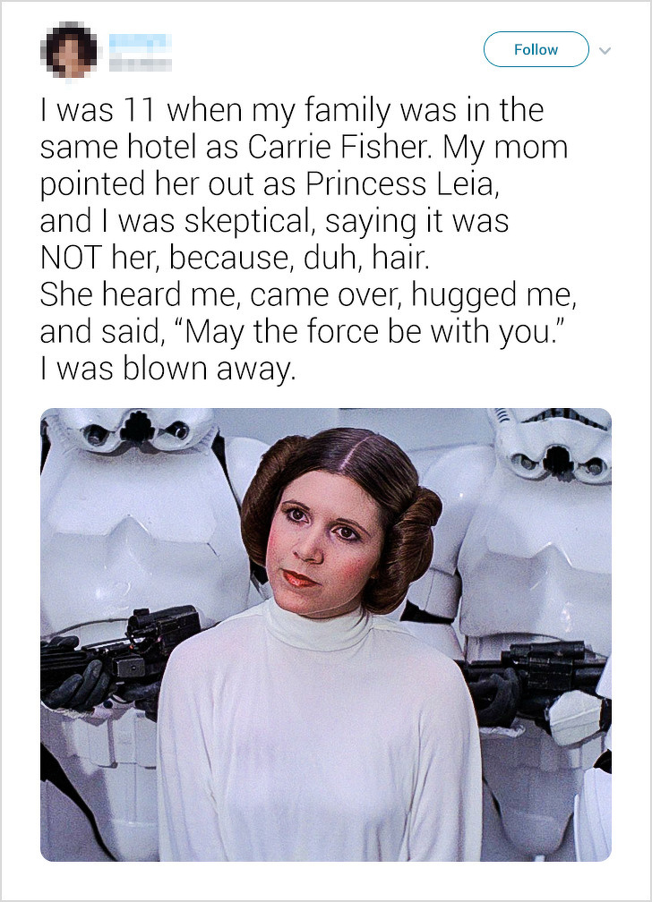 leia star wars - I was 11 when my family was in the same hotel as Carrie Fisher. My mom pointed her out as Princess Leia, and I was skeptical, saying it was Not her, because, duh, hair. She heard me, came over, hugged me, and said, May the force be with y