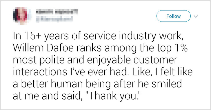 document - In 15 years of service industry work, Willem Dafoe ranks among the top 1% most polite and enjoyable customer interactions I've ever had. , I felt a better human being after he smiled at me and said, "Thank you."