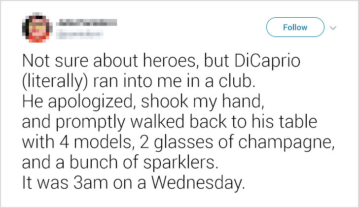 document - Not sure about heroes, but DiCaprio literally ran into me in a club. He apologized, shook my hand, and promptly walked back to his table with 4 models, 2 glasses of champagne, and a bunch of sparklers. It was 3am on a Wednesday.