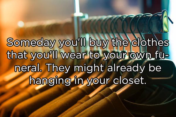 Someday you'll buy the clothes that you'll wear to your own fu neral. They might already be hanging in your closet.