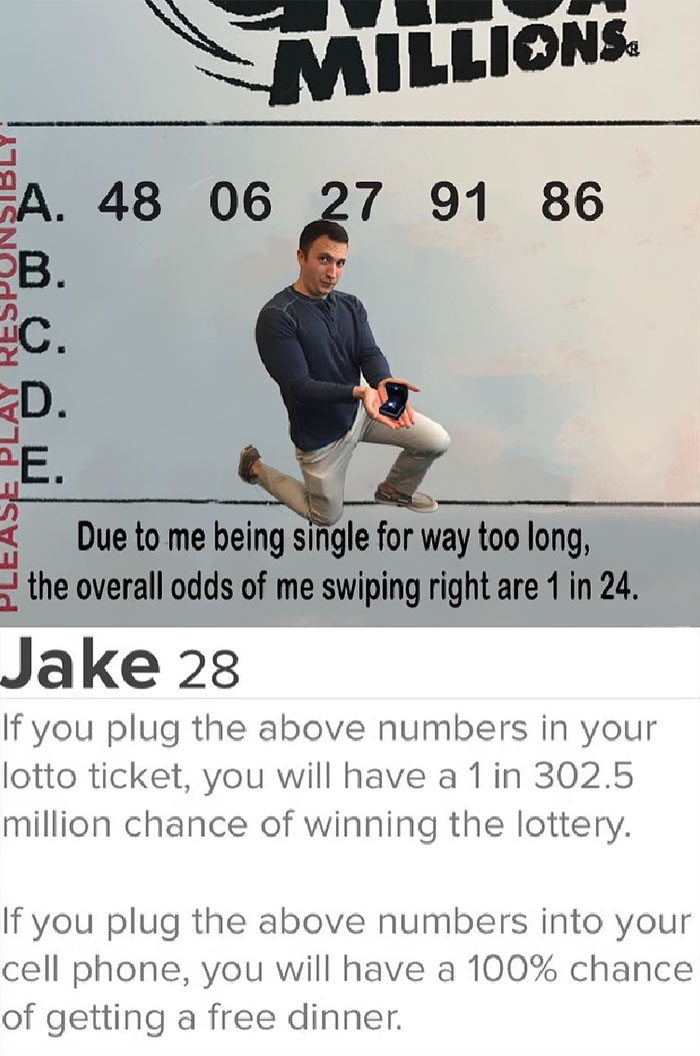 tinder - media - Millions Fa. 48 06 27 91 86 B. Ease Play Respunsibly c. D. Due to me being single for way too long, the overall odds of me swiping right are 1 in 24. Jake 28 If you plug the above numbers in your lotto ticket, you will have a 1 in 302.5 m