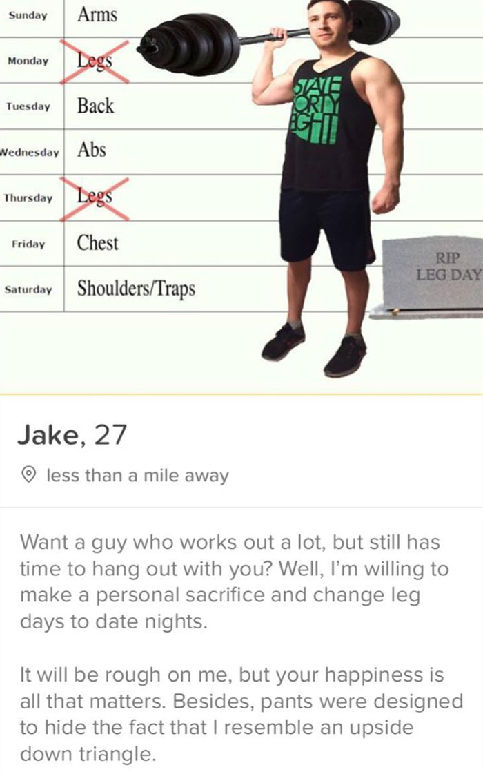 tinder - shoulder - Sunday Arms Monday Legs Tuesday Back Wednesday Abs Thursday Legs Friday Chest Rip Leg Day Saturday ShouldersTraps Jake, 27 o less than a mile away Want a guy who works out a lot, but still has time to hang out with you? Well, I'm willi