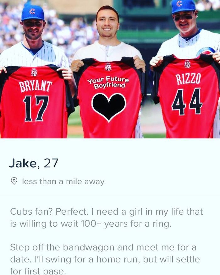 tinder - team - Your Future Boyfriend Rizzo Bryant 17 Jake, 27 o less than a mile away Cubs fan? Perfect. I need a girl in my life that is willing to wait 100 years for a ring. Step off the bandwagon and meet me for a date. I'll swing for a home run, but 