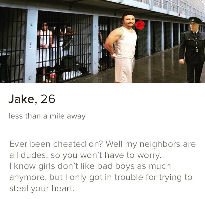 tinder - shoulder - Jake, 26 less than a mile away Ever been cheated on? Well my neighbors are all dudes, so you won't have to worry. I know girls don't bad boys as much anymore, but I only got in trouble for trying to steal your heart.