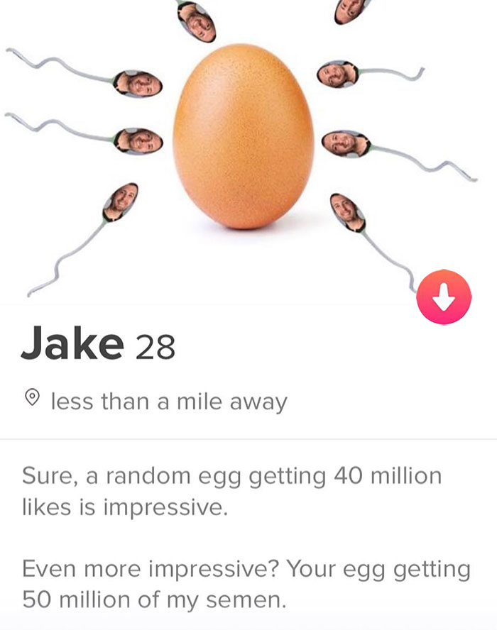 tinder - egg - Jake 28 o less than a mile away Sure, a random egg getting 40 million is impressive. Even more impressive? Your egg getting 50 million of my semen.