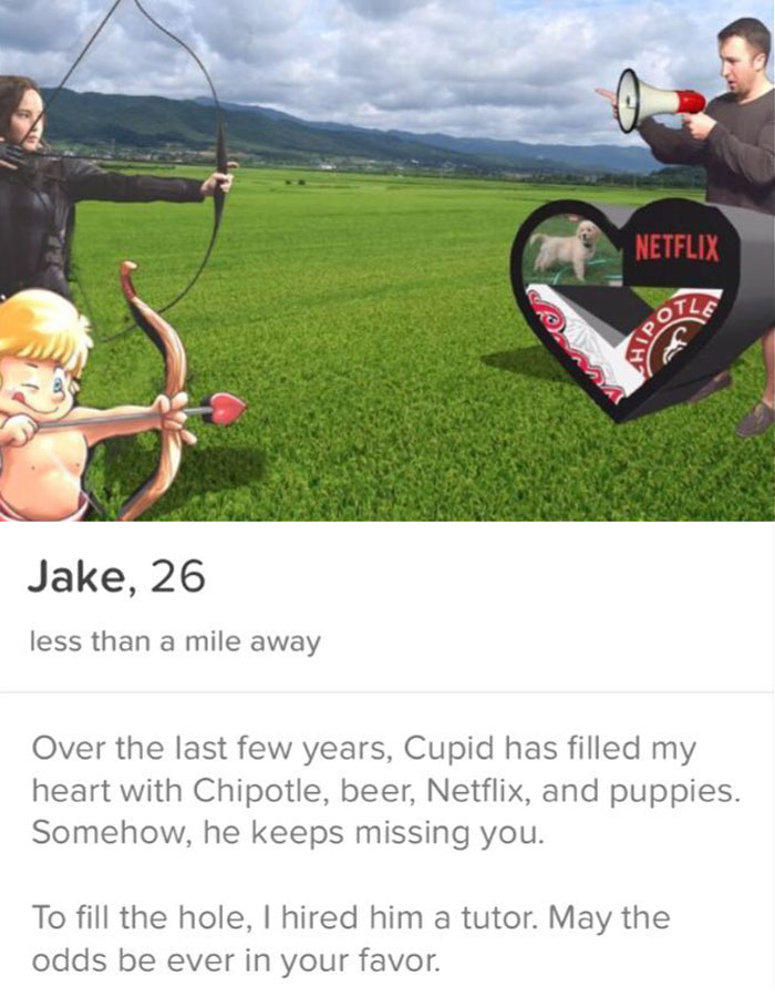 tinder - grass - Netflix Olle Jake, 26 less than a mile away Over the last few years, Cupid has filled my heart with Chipotle, beer, Netflix, and puppies. Somehow, he keeps missing you. To fill the hole, I hired him a tutor. May the odds be ever in your f