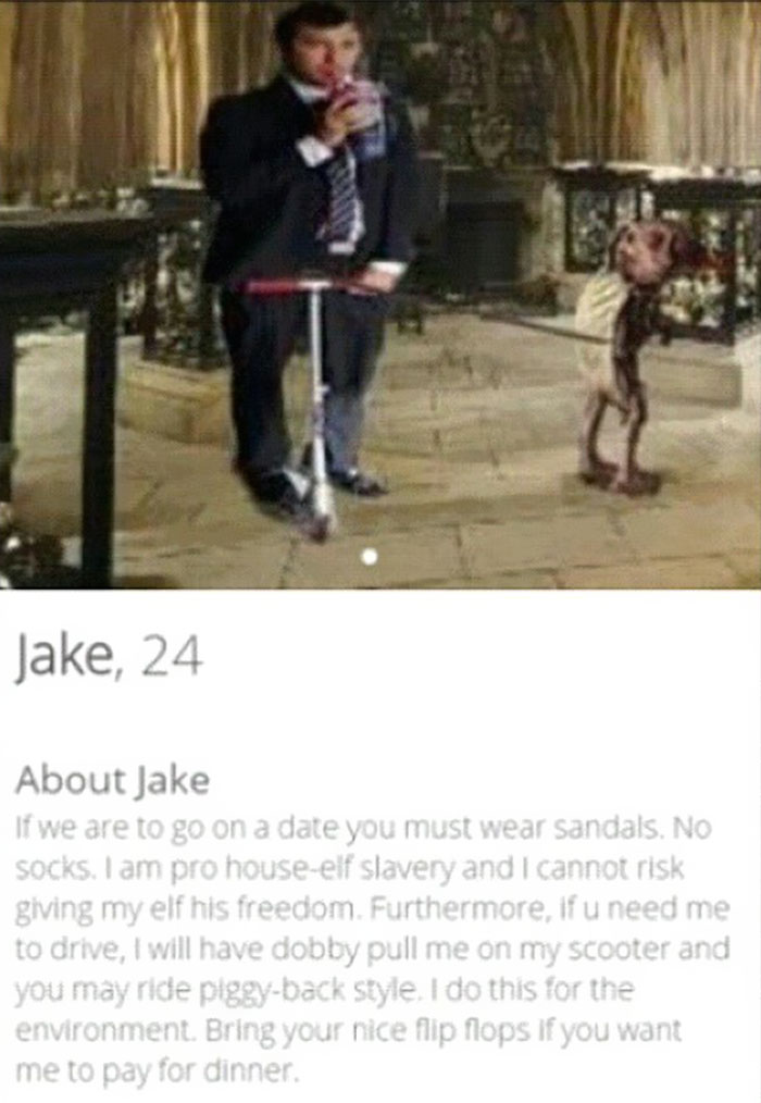 tinder - shoe - Jake, 24 About Jake If we are to go on a date you must wear sandals. No socks. I am pro houseelf slavery and I cannot risk giving my elf his freedom. Furthermore, If u need me to drive, I will have dobby pull me on my scooter and you may r