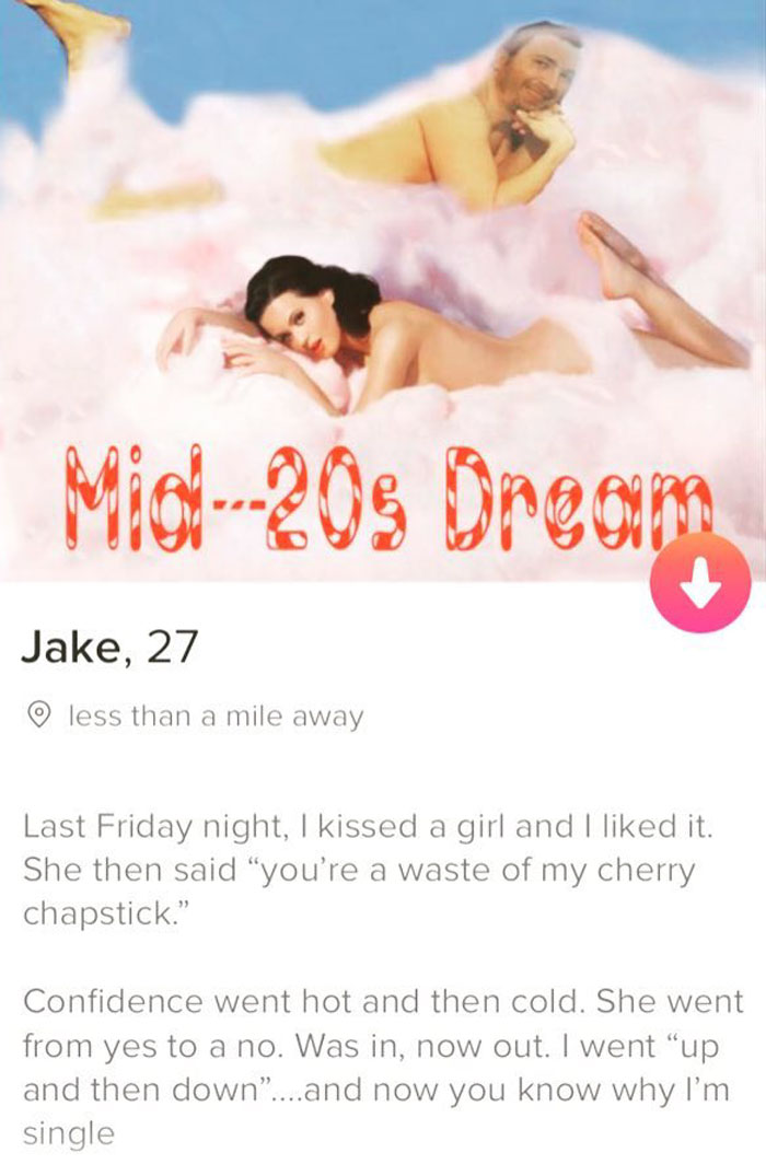 tinder - friendship - Mic208 Oreom Jake, 27 less than a mile away Last Friday night, I kissed a girl and I d it. She then said "you're a waste of my cherry chapstick." Confidence went hot and then cold. She went from yes to a no. Was in, now out. I went "