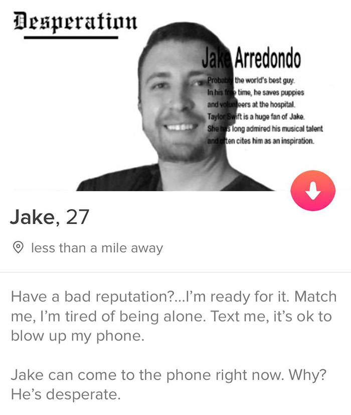 tinder - smile - Desperation Jake Arredondo Probab the world's best guy. In his free time, he saves puppies and volunteers at the hospital. Taylor Swift is a huge fan of Jake. She has long admired his musical talent and ten cites him as an inspiration. Ja