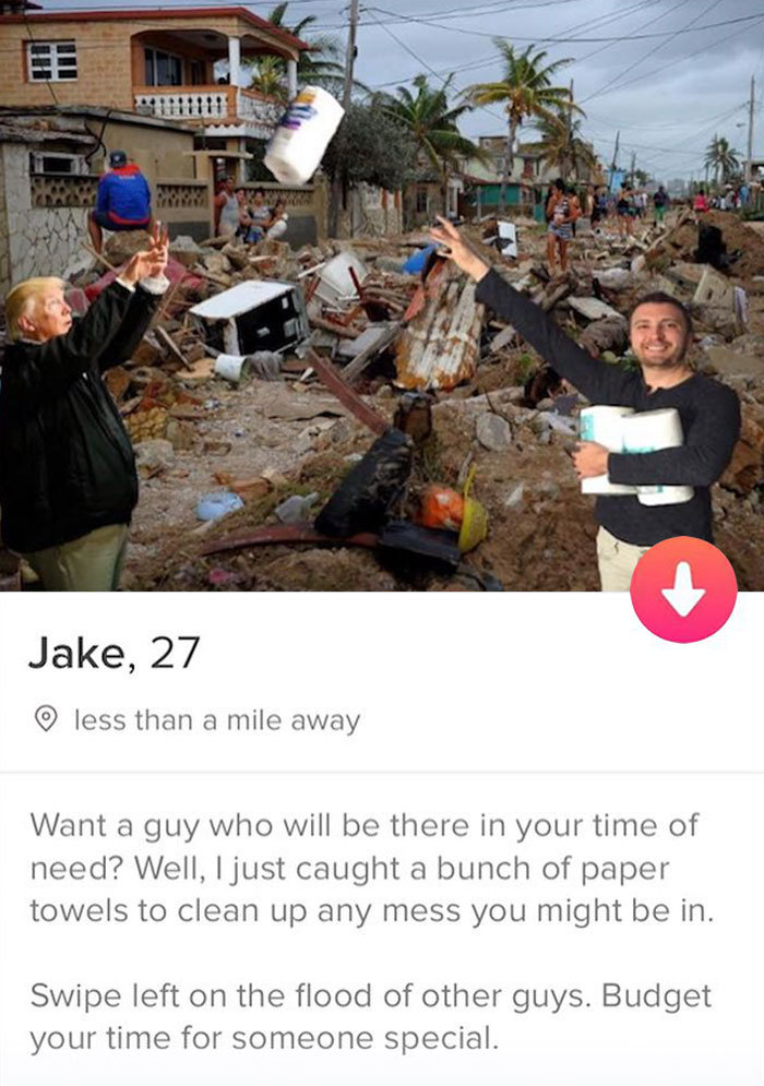 tinder - hurricane irma puerto rico - M11111 Jake, 27 less than a mile away Want a guy who will be there in your time of need? Well, I just caught a bunch of paper towels to clean up any mess you might be in. Swipe left on the flood of other guys. Budget 