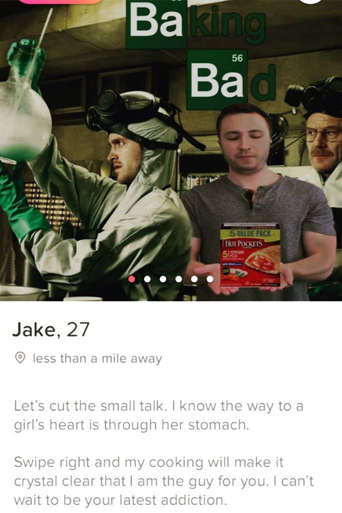 tinder - breaking bad - Baking Ba 56 5 Value Pack Hot Pockets 5 Jake, 27 less than a mile away Let's cut the small talk. I know the way to a girl's heart is through her stomach. Swipe right and my cooking will make it crystal clear that I am the guy for y