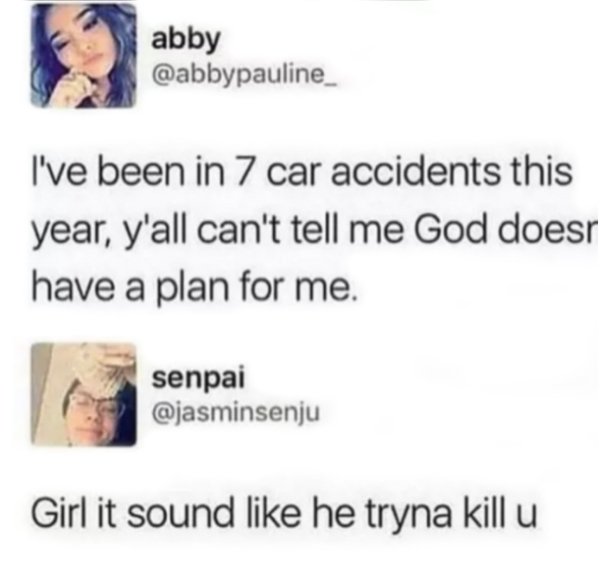 memes - 7 car accidents this year - abby abbyyault I've been in 7 car accidents this year, y'all can't tell me God does have a plan for me. senpai Girl it sound he tryna kill u