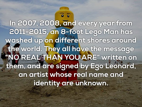 interesting useless facts - No Real In 2007, 2008, and every year from 20112015, an 8foot Lego Man has washed up on different shores around the world. They all have the message "No Real Than You Are" written on them, and are signed by Ego Leonard, an arti