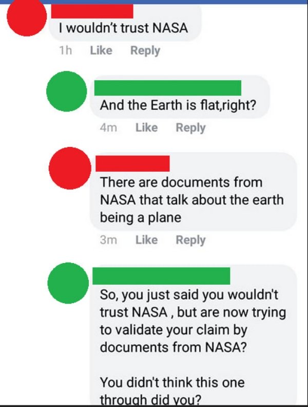 insanepeoplefacebook - I wouldn't trust Nasa 1h And the Earth is flat,right? 4m There are documents from Nasa that talk about the earth being a plane 3m So, you just said you wouldn't trust Nasa, but are now trying to validate your claim by documents from