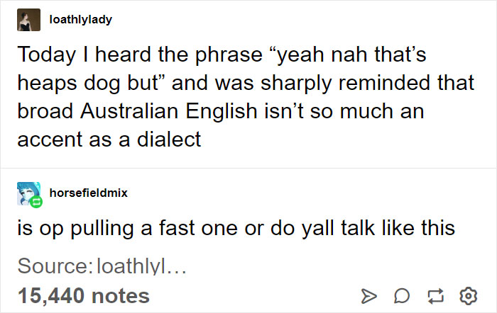 confusing australian talk - loathlylady Today I heard the phrase "yeah nah that's heaps dog but" and was sharply reminded that broad Australian English isn't so much an accent as a dialect horsefieldmix is op pulling a fast one or do yall talk this Source