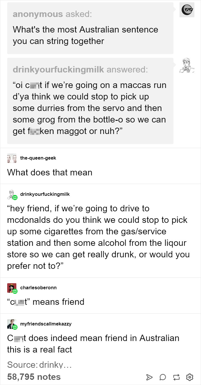 australian slang sentence - anonymous asked What's the most Australian sentence you can string together drinkyourfuckingmilk answered "oi c Et if we're going on a maccas run d'ya think we could stop to pick up some durries from the servo and then some gro