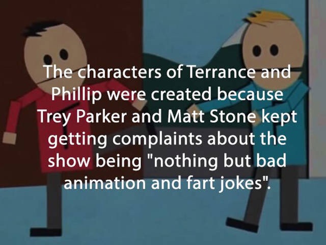 three things a guy should - The characters of Terrance and Phillip were created because Trey Parker and Matt Stone kept getting complaints about the show being "nothing but bad animation and fart jokes".