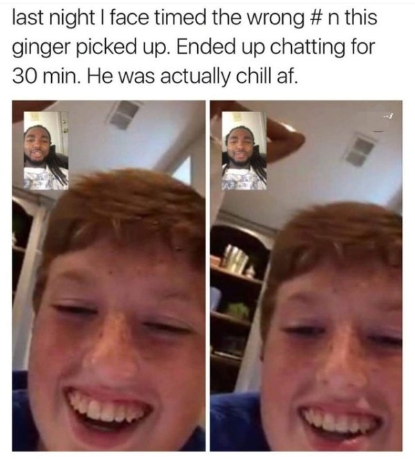 facetime wrong number - last night I face timed the wrong this ginger picked up. Ended up chatting for 30 min. He was actually chill af.