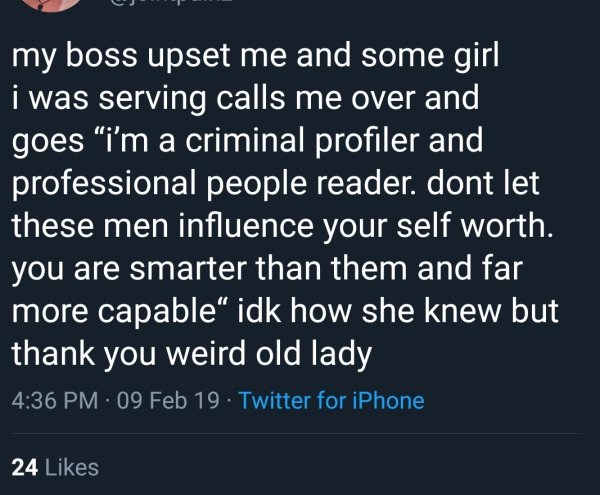 angle - my boss upset me and some girl i was serving calls me over and goes I'm a criminal profiler and professional people reader. dont let these men influence your self worth. you are smarter than them and far more capable" idk how she knew but thank yo