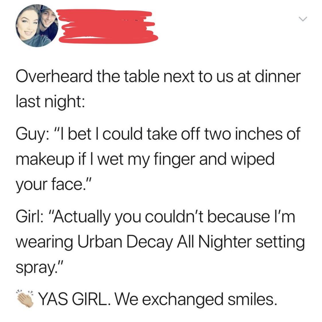 Fetus - Overheard the table next to us at dinner last night Guy "I bet I could take off two inches of makeup if I wet my finger and wiped your face." Girl "Actually you couldn't because I'm wearing Urban Decay All Nighter setting spray." Yas Girl. We exch