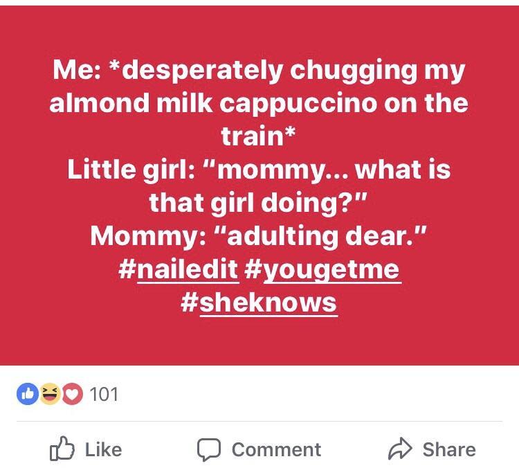 angle - Me desperately chugging my almond milk cappuccino on the train Little girl "mommy... what is that girl doing?' Mommy "adulting dear." 0 101 Comment