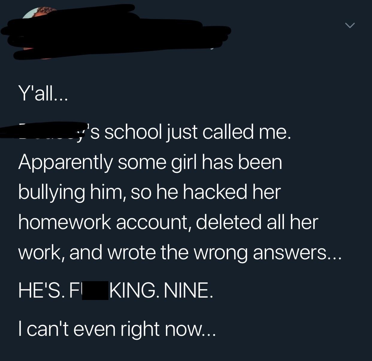 incentive - S Y'all... y 's school just called me. Apparently some girl has been bullying him, so he hacked her homework account, deleted all her work, and wrote the wrong answers... He'S. Fl King. Nine. I can't even right now...