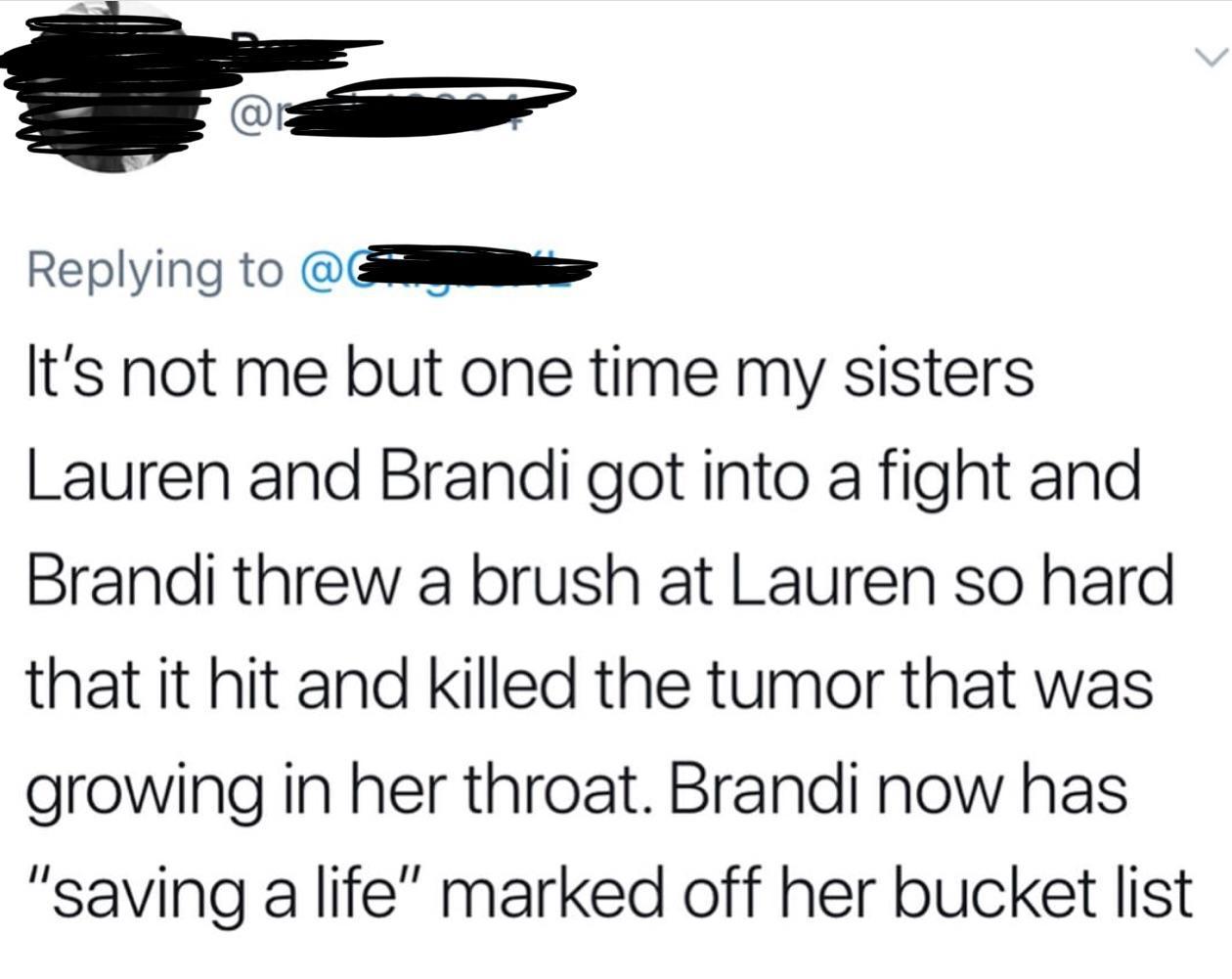 angle - @ It's not me but one time my sisters Lauren and Brandi got into a fight and Brandi threw a brush at Lauren so hard that it hit and killed the tumor that was growing in her throat. Brandi now has "saving a life" marked off her bucket list
