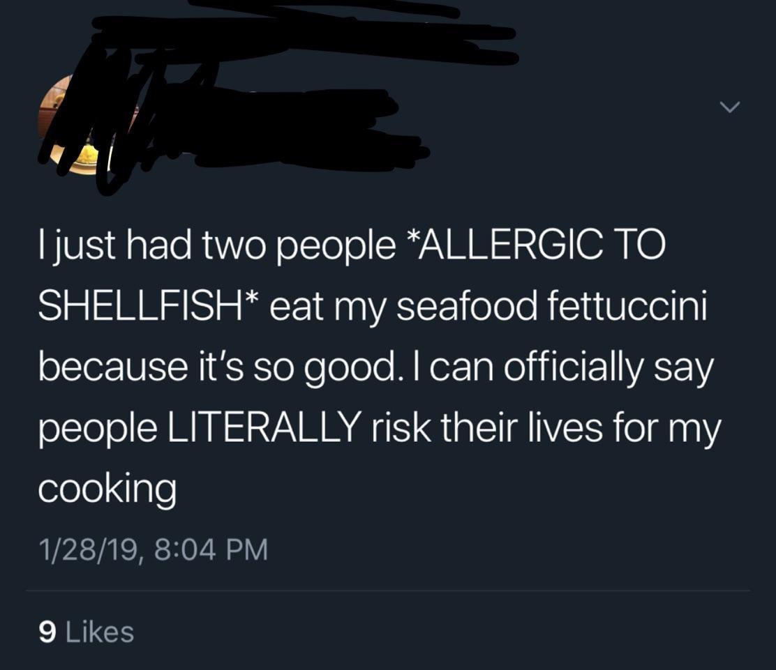 sky - Tjust had two people Allergic To Shellfish eat my seafood fettuccini because it's so good. I can officially say people Literally risk their lives for my cooking 12819, 9