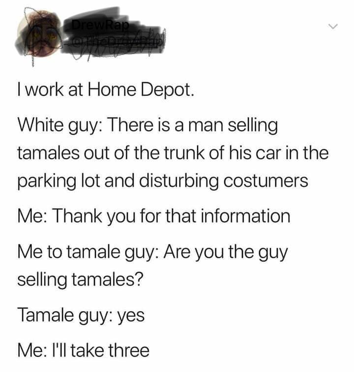 Boyfriend - Drew Rap I work at Home Depot. White guy There is a man selling tamales out of the trunk of his car in the parking lot and disturbing costumers Me Thank you for that information Me to tamale guy Are you the guy selling tamales? Tamale guy yes 
