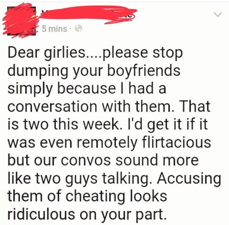 point - 5 mins. Dear girlies....please stop dumping your boyfriends simply because I had a conversation with them. That is two this week. I'd get it if it was even remotely flirtacious but our convos sound more two guys talking. Accusing them of cheating 