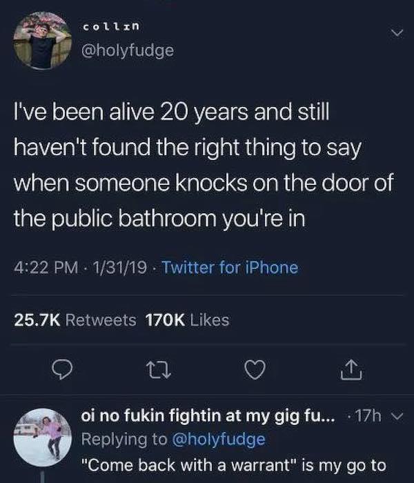 screenshot - collin I've been alive 20 years and still haven't found the right thing to say when someone knocks on the door of the public bathroom you're in 13119 Twitter for iPhone oi no fukin fightin at my gig fu... 17h "Come back with a warrant" is my 