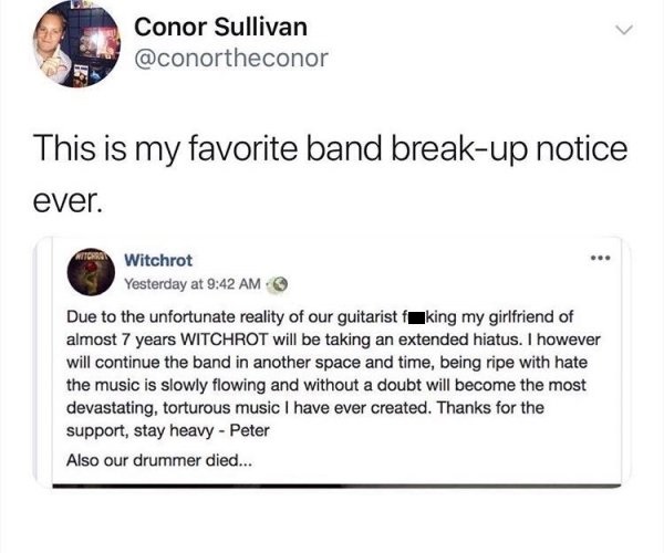 document - Conor Sullivan This is my favorite band breakup notice ever. Witchrot Yesterday at Due to the unfortunate reality of our guitarist fking my girlfriend of almost 7 years Witchrot will be taking an extended hiatus. I however will continue the ban