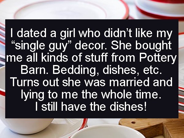 photo caption - I dated a girl who didn't my "single guy decor. She bought me all kinds of stuff from Pottery Barn. Bedding, dishes, etc. Turns out she was married and lying to me the whole time. I still have the dishes!