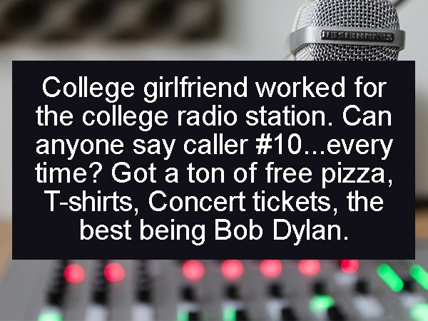 College girlfriend worked for the college radio station. Can anyone say caller ...every time? Got a ton of free pizza, Tshirts, Concert tickets, the best being Bob Dylan.