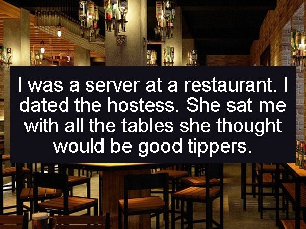 bar - I was a server at a restaurant. I dated the hostess. She sat me with all the tables she thought would be good tippers.