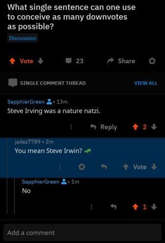 missed  - screenshot - What single sentence can one use to conceive as many downvotes as possible? Discussion Vote 23 Single Comment Thread View All SapphierGreen 13m Steve Irving was a nature natzi. 2 jadez7789.2m You mean Steve Irwin? SapphierGreen & 1m