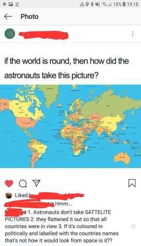 missed  - map of the world - 60% 18% f Photo if the world is round, then how did the astronauts take this picture? 09 d by Hmm.. e 1. Astronauts don't take Sattelite Pictures 2. they flattened it out so that all countries were in view 3. If it's coloured 