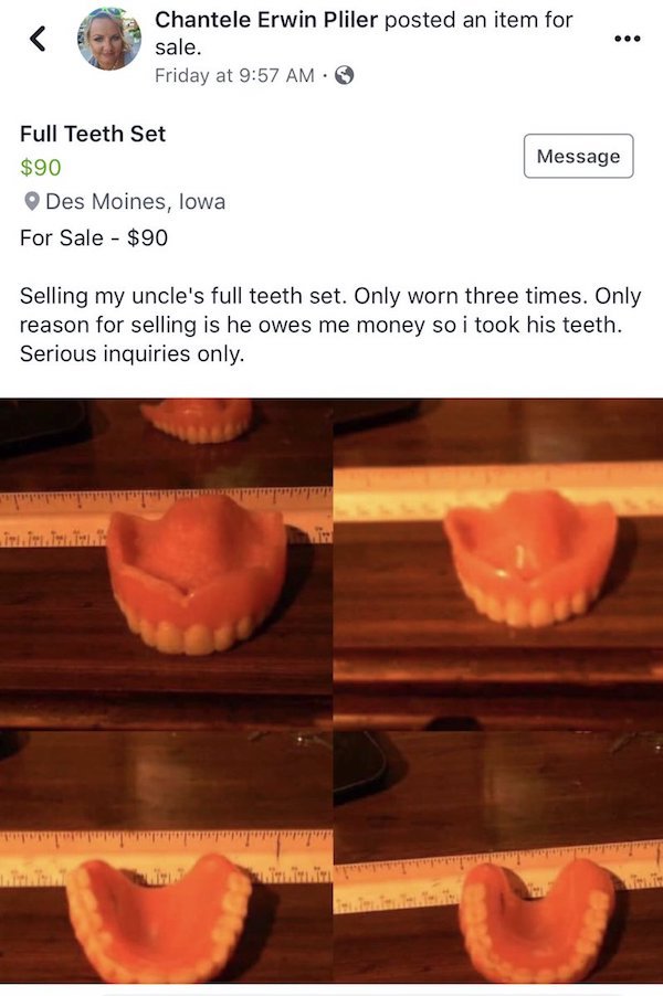 selling my uncle's teeth - Chantele Erwin Pliler posted an item for sale. Friday at Message Full Teeth Set $90 Des Moines, Iowa For Sale $90 Selling my uncle's full teeth set. Only worn three times. Only reason for selling is he owes me money so i took hi