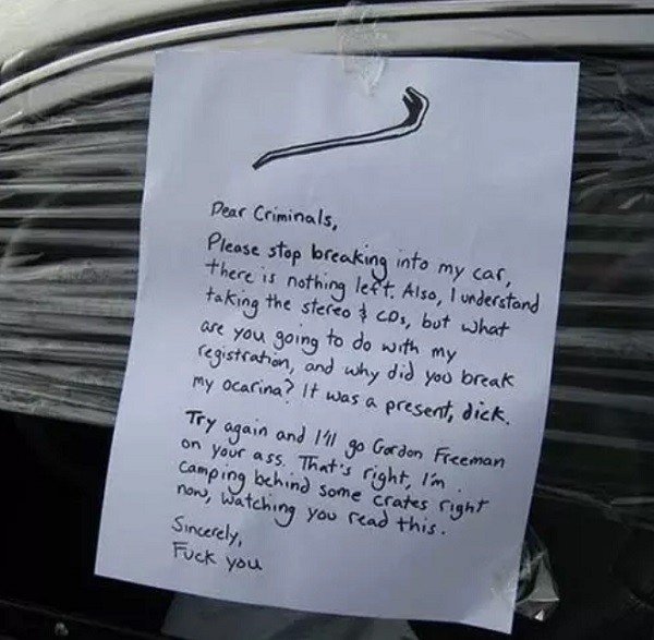 funny notes left on cars - Dear Criminals, Please stop breaking into my car, there is nothing left. Also, I understand taking the stereo & cos, but what are you going to do with my registration, and why did you break my ocarina? It was a present, dick. Tr