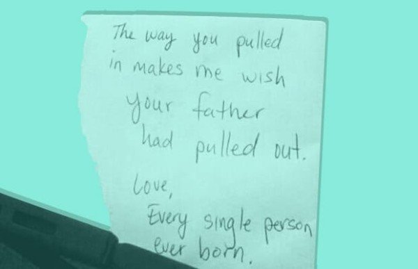 love notes on cars - The way you pulled in makes me wish your father had pulled out. Love, Every single person ever born,