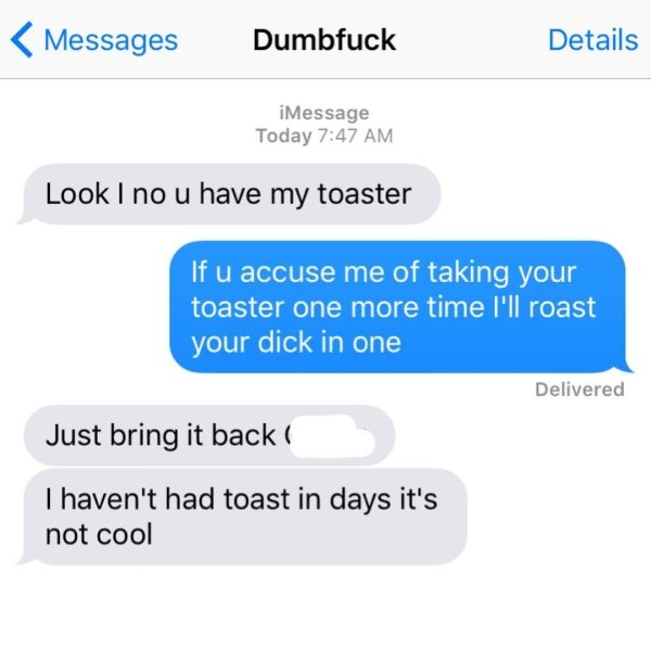 crazy ex text message roasts - Messages Dumbfuck Details iMessage Today Look I no u have my toaster If u accuse me of taking your toaster one more time I'll roast your dick in one Delivered Just bring it back Thaven't had toast in days it's not cool